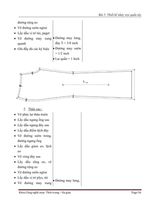 Bài 5: Thiết kế nhảy size quần tây
Khoa Công nghệ may- Thời trang – Da giày Page 56
đường rộng eo
 Vẽ đường sườn ngòai
 Lấy dấu vị trí túi, paget
 Vẽ đường may xung
quanh
 Ghi đầy đủ các ký hiệu
 Đường may lưng,
đáy T = 3/8 inch
 Đường may sườn
= 1/2 inch
 Lai quần = 1 Inch
2. Thân sau :
 Vẽ phác lại thân trước
 Lấy dấu ngang ống sau
 Lấy dấu ngang đáy sau
 Lấy dấu điểm lệch đáy
 Vẽ đường sườn trong,
đường ngang ống
 Lấy dấu giảm eo, lệch
eo
 Vẽ vòng đáy sau
 Lấy dấu rộng eo, vẽ
đường rộng eo
 Vẽ đường sườn ngòai
 Lấy dấu vị trí plys, túi
 Vẽ đường may xung
 Đường may lưng,
 