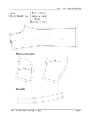 Bài 5: Thiết kế nhảy size quần tây
Khoa Công nghệ may- Thời trang – Da giày Page 57
quanh
 Ghi đầy đủ các ký hiệu
đáy T = 3/8 inch
 Đường may sườn
= 1/2 inch
Lai quần = 1 Inch
3. Đáp túi và lót túi trước:
4. Lưng quần:
 