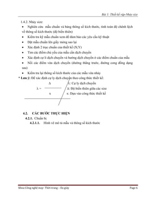 Bài 1: Thiết kế rập-Nhảy size
Khoa Công nghệ may- Thời trang – Da giày Page 6
1.4.2. Nhảy size:
 Nghiên cứu mẫu chuẩn và bảng thông số kích thước, tính toán độ chênh lệch
về thông số kích thước (độ biến thiên)
 Kiểm tra kỹ mẫu chuẩn xem để đảm bảo các yêu cầu kỹ thuật
 Đặt mẫu chuẩn lên giấy mỏng sao lại
 Xác định 2 trục chuẩn của thiết kế (X;Y)
 Tìm các điểm chủ yếu của mẫu cần dịch chuyển
 Xác định cự li dịch chuyển và hướng dịch chuyển ở các điểm chuẩn của mẫu
 Nối các điểm vừa dịch chuyển (đường thẳng trước, đường cong đồng dạng
sau)
 Kiểm tra lại thông số kích thước của các mẫu vừa nhảy
* Lưu ý: Để xác định cự ly dịch chuyển theo công thức thiết kế:
 : Cự ly dịch chuyển
 = : Độ biến thiên giữa các size
x x: Dựa vào công thức thiết kế
4.2. CÁC BƯỚC THỰC HIỆN
4.2.1. Chuẩn bị
4.2.1.1. Hình vẽ mô tả mẫu và thông số kích thước
 