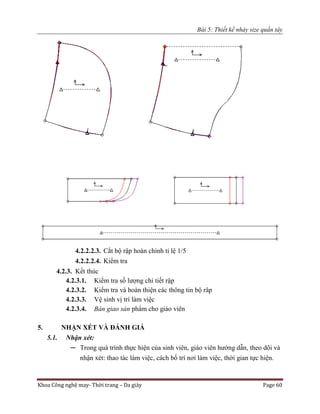 Bài 5: Thiết kế nhảy size quần tây
Khoa Công nghệ may- Thời trang – Da giày Page 60
4.2.2.2.3. Cắt bộ rập hoàn chỉnh tỉ lệ 1/5
4.2.2.2.4. Kiểm tra
4.2.3. Kết thúc
4.2.3.1. Kiểm tra số lượng chi tiết rập
4.2.3.2. Kiểm tra và hoàn thiện các thông tin bộ râp
4.2.3.3. Vệ sinh vị trí làm việc
4.2.3.4. Bàn giao sản phẩm cho giáo viên
5. NHẬN XÉT VÀ ĐÁNH GIÁ
5.1. Nhận xét:
─ Trong quá trình thực hiện của sinh viên, giáo viên hướng dẫn, theo dõi và
nhận xét: thao tác làm việc, cách bố trí nơi làm việc, thời gian tực hiện.
 