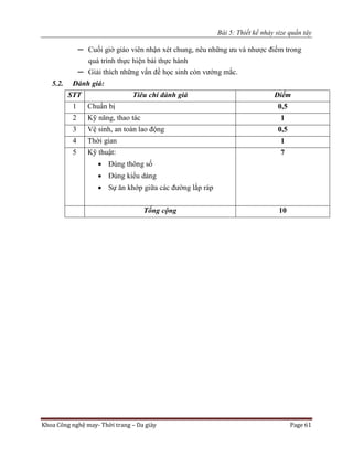 Bài 5: Thiết kế nhảy size quần tây
Khoa Công nghệ may- Thời trang – Da giày Page 61
─ Cuối giờ giáo viên nhận xét chung, nêu những ưu và nhược điểm trong
quá trình thực hiện bài thực hành
─ Giải thích những vấn đề học sinh còn vướng mắc.
5.2. Đánh giá:
STT Tiêu chí đánh giá Điểm
1 Chuẩn bị 0,5
2 Kỹ năng, thao tác 1
3 Vệ sinh, an toàn lao động 0,5
4 Thời gian 1
5 Kỹ thuật:
 Đúng thông số
 Đúng kiểu dáng
 Sự ăn khớp giữa các đường lắp ráp
7
Tổng cộng 10
 