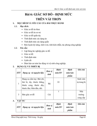 Bài 6: Giác sơ đồ định mức trên vải trơn
Khoa Công nghệ may- Thời trang – Da giày Page 62
Bài 6: GIÁC SƠ ĐỒ - ĐỊNH MỨC
TRÊN VẢI TRƠN
1. MỤC ĐÍCH VÀ YÊU CẦU CỦA BÀI THỰC HÀNH
1.1. Mục đích:
─ Giác sơ đồ áo thun
─ Giác sơ đồ áo sơ mi
─ Giác sơ đồ quần tây
─ Tính định mức các dạng áo
─ Tính định mức các dạng quần
─ Rèn luyện kỹ năng, tính tỉ mỉ, tính kiên nhẫn, tác phong công nghiệp
1.2. Yêu cầu:
─ Lập bảng tác nghiệp giác sơ đồ
─ Giác sơ đồ
─ Tính định mức
─ Lệnh cắt
─ Đảm bảo an toàn lao động và vệ sinh công nghiệp.
2. DỤNG CỤ VÀ THIẾT BỊ
STT Dụng cụ và nguyên liệu
Đơn vị
tính
Định
mức/SV
Định
mức/sản
phẩm
Ghi chú
1
Dụng cụ cầm tay: Bút chì,
bút bi, tẩy, thước thẳng,
thước cong, thước dây,
thước êke, bấm dấu, dùi.
Bộ
01
Sinh viên
tự trang bị
3 Bàn giác sơ đồ Cái
1 Nhà
trường
cung cấp
3. VẬT TƯ
STT Dụng cụ và nguyên liệu
Đơn vị
tính
Định
mức/SV
Định
mức/sản
phẩm
Ghi chú
 