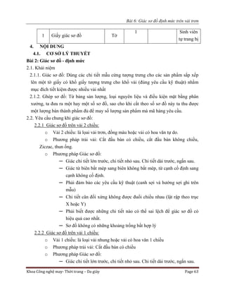 Bài 6: Giác sơ đồ định mức trên vải trơn
Khoa Công nghệ may- Thời trang – Da giày Page 63
1 Giấy giác sơ đồ Tờ
1 Sinh viên
tự trang bị
4. NỘI DUNG
4.1. CƠ SỞ LÝ THUYẾT
Bài 2: Giác sơ đồ - định mức
2.1. Khái niệm
2.1.1. Giác sơ đồ: Dùng các chi tiết mẫu cứng tượng trưng cho các sản phẩm sắp xếp
lên một tờ giấy có khổ giấy tượng trưng cho khổ vải (đúng yêu cầu kỹ thuật) nhằm
mục đích tiết kiệm được nhiều vải nhất
2.1.2. Ghép sơ đồ: Từ bảng sản lượng, loại nguyên liệu và điều kiện mặt bằng phân
xưởng, ta đưa ra một hay một số sơ đồ, sao cho khi cắt theo số sơ đồ này ta thu được
một lượng bán thành phẩm đủ để may số lượng sản phẩm mà mã hàng yêu cầu.
2.2. Yêu cầu chung khi giác sơ đồ:
2.2.1 Giác sơ đồ trên vải 2 chiều:
o Vải 2 chiều: là lọai vải trơn, đồng màu hoặc vải có hoa văn tự do.
o Phương pháp trải vải: Cắt đầu bàn có chiều, cắt đầu bàn không chiều,
Ziczac, thun ống.
o Phương pháp Giác sơ đồ:
─ Giác chi tiết lớn trước, chi tiết nhỏ sau. Chi tiết dài trước, ngắn sau.
─ Giác từ biên bắt mép sang biên không bắt mép, từ cạnh cố định sang
cạnh không cố định.
─ Phải đảm bảo các yêu cầu kỹ thuật (canh sợi và hướng sợi ghi trên
mẫu)
─ Chi tiết cân đối xứng không được đuổi chiều nhau (lật rập theo trục
X hoặc Y)
─ Phải biết được những chi tiết nào có thể sai lệch để giác sơ đồ có
hiệu quả cao nhất.
─ Sơ đồ không có những khoảng trống bất hợp lý
2.2.2 Giác sơ đồ trên vải 1 chiều:
o Vải 1 chiều: là loại vải nhung hoặc vải có hoa văn 1 chiều
o Phương pháp trải vải: Cắt đầu bàn có chiều
o Phương pháp Giác sơ đồ:
─ Giác chi tiết lớn trước, chi tiết nhỏ sau. Chi tiết dài trước, ngắn sau.
 