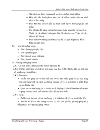 Bài 6: Giác sơ đồ định mức trên vải trơn
Khoa Công nghệ may- Thời trang – Da giày Page 65
─ Xác định các điểm chuẩn canh sọc trên rập bán thành phẩm.
─ Giác các bán thành phẩm sao cho các điểm chuẩn canh sọc cánh
nhau n lần chu kỳ.
─ Phải đảm bảo các yêu cầu kỹ thuật (canh sợi và hướng sợi ghi trên
mẫu)
─ Chi tiết cân đối xứng không được đuổi chiều nhau (lật rập theo trục
X đối với các chi tiết không đối diện, lật rập theo trục Y đối với các
chi tiết đối diện )
─ Phải biết được những chi tiết nào có thể sai lệch để giác sơ đồ có
hiệu quả cao nhất.
2.2. Mục đích ghép sơ đồ:
 Tiết kiệm nguyên phụ liệu
 Tiết kiệm thời gian
 Tiết kiệm số sơ đồ phải giác
 Tiết kiệm số bàn cắt
2.4. Phương pháp ghép sơ đồ:
2.4.1. Cơ bản: có bao nhiêu size thì có bấy nhiêu sơ đồ
2.4.2. Trừ lùi: ghép từng sơ đồ ( kết hợp nhiều size theo tỷ lệ 1:1) cho đến khi triệt tiêu
hết sản lượng của mã hàng
2.4.3. Bình quân:
 Ta lần lượt ghép cở vóc lớn nhất với cở vóc nhỏ nhất, ghép các cở vóc trung
bình với trung bình và xử lý sản lượng của các cở vóc ở giữa theo số chẵn để có
các sơ đồ đầu tiên.
 Quan sát các sản lượng dư ra từ các sơ đồ đã ghép ở trên để lựa chọn số cở vóc
sẽ ghép cho các sơ đồ cuối sao cho số sơ đồ này là ít nhất.
2.4.4. Tỷ lệ:
 Ta lần lượt ghép cở vóc có sản lượng tỷ lệ với nhau, để có các sơ đồ đầu tiên.
 Sau đó, xử lý các sản lượng của các cở vóc còn lại theo phương pháp tỷ lệ
(lần2) hoặc theo phương pháp cơ bản
 