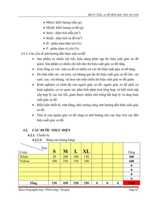 Bài 6: Giác sơ đồ định mức trên vải trơn
Khoa Công nghệ may- Thời trang – Da giày Page 67
 M(m): khối lượng mẫu (g)
 M(sđ): khối lượng sơ đồ (g)
 S(m) : diện tích mẫu (m2
)
 S(sđ) : diện tích sơ đồ (m2
)
 H : phần trăm hữu ích (%)
 P : phần trăm vô ích (%)
2.6.2. Các yếu tố ảnh hưởng đến hiệu suất sơ đồ:
 Sản phẩm có nhiều chi tiết, kiểu dáng phức tạp thì hiệu suất giác sơ đồ
giảm. Sản phẩm có nhiều chi tiết nhỏ thì hiệu suất giác sơ đồ tăng.
 Giác lồng cở vóc: một sơ đồ có nhiều cở vóc thì hiệu suất giác sơ đồ tăng.
 Do tính chất vải: vải trơn, vải không qui tắc thì hiệu suất giác sơ đồ lớn. vải
carô, sọc, vải nhung, vải hoa văn một chiều thì hiệu suất giác sơ đồ giảm.
 Kinh nghiệm và trình độ của người giác sơ đồ: người giác sơ đồ phải có
kinh nghiệm, có óc quan sát, phải biết phân tích tổng hợp, sẽ biết cách sắp
xếp hợp lý các chi tiết, giảm được nhiều chổ trống bất hợp lý và tăng hiệu
suất giác sơ đồ.
 Điều kiện thiết bị, mặt bằng, nhà xưởng cũng ảnh hưởng đến hiệu suất giác
sơ đồ.
 Tâm lý của người giác sơ đồ cũng có ảnh hưởng tiêu cực hay tích cực đến
hiệu suất giác sơ đồ.
4.2. CÁC BƯỚC THỰC HIỆN
4.2.1. Chuẩn bị
4.2.1.1. Bảng sản lượng hàng:
Size
S M L XL TổngColor
White 50 200 100 150 500
Yellow 100 250 150 100 600
0
0
0
0
Tổng 150 450 250 250 0 0 0 1100
 