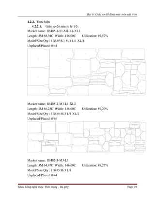 Bài 6: Giác sơ đồ định mức trên vải trơn
Khoa Công nghệ may- Thời trang – Da giày Page 69
4.2.2. Thực hiện
4.2.2.1. Giác sơ đồ mini tỉ lệ 1/5:
Marker name: 1B485-1-S1-M1-L1-XL1
Length: 3M 68,94C Width: 146,00C Utilization: 89,57%
Model/Size/Qty : 1B485 S/1 M/1 L/1 XL/1
Unplaced/Placed: 0/44
Marker name: 1B485-2-M3-L1-XL2
Length: 5M 66,23C Width: 146,00C Utilization: 89,20%
Model/Size/Qty : 1B485 M/3 L/1 XL/2
Unplaced/Placed: 0/66
Marker name: 1B485-3-M3-L1
Length: 3M 64,47C Width: 146,00C Utilization: 89,27%
Model/Size/Qty : 1B485 M/3 L/1
Unplaced/Placed: 0/44
 
