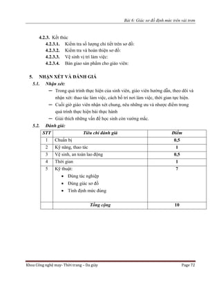 Bài 6: Giác sơ đồ định mức trên vải trơn
Khoa Công nghệ may- Thời trang – Da giày Page 72
4.2.3. Kết thúc
4.2.3.1. Kiểm tra số lượng chi tiết trên sơ đồ:
4.2.3.2. Kiểm tra và hoàn thiện sơ đồ:
4.2.3.3. Vệ sinh vị trí làm việc:
4.2.3.4. Bàn giao sản phẩm cho giáo viên:
5. NHẬN XÉT VÀ ĐÁNH GIÁ
5.1. Nhận xét:
─ Trong quá trình thực hiện của sinh viên, giáo viên hướng dẫn, theo dõi và
nhận xét: thao tác làm việc, cách bố trí nơi làm việc, thời gian tực hiện.
─ Cuối giờ giáo viên nhận xét chung, nêu những ưu và nhược điểm trong
quá trình thực hiện bài thực hành
─ Giải thích những vấn đề học sinh còn vướng mắc.
5.2. Đánh giá:
STT Tiêu chí đánh giá Điểm
1 Chuẩn bị 0,5
2 Kỹ năng, thao tác 1
3 Vệ sinh, an toàn lao động 0,5
4 Thời gian 1
5 Kỹ thuật:
 Đúng tác nghiệp
 Đúng giác sơ đồ
 Tính định mức đúng
7
Tổng cộng 10
 