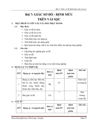 Bài 7: Giác sơ đồ định mức trên vải sọc
Khoa Công nghệ may- Thời trang – Da giày Page 73
Bài 7: GIÁC SƠ ĐỒ - ĐỊNH MỨC
TRÊN VẢI SỌC
1. MỤC ĐÍCH VÀ YÊU CẦU CỦA BÀI THỰC HÀNH
1.1. Mục đích:
─ Giác sơ đồ áo thun
─ Giác sơ đồ áo sơ mi
─ Giác sơ đồ quần tây
─ Tính định mức các dạng áo
─ Tính định mức các dạng quần
─ Rèn luyện kỹ năng, tính tỉ mỉ, tính kiên nhẫn, tác phong công nghiệp
1.2. Yêu cầu:
─ Lập bảng tác nghiệp giác sơ đồ
─ Giác sơ đồ
─ Tính định mức
─ Lệnh cắt
─ Đảm bảo an toàn lao động và vệ sinh công nghiệp.
2. DỤNG CỤ VÀ THIẾT BỊ
STT Dụng cụ và nguyên liệu
Đơn vị
tính
Định
mức/SV
Định
mức/sản
phẩm
Ghi chú
1
Dụng cụ cầm tay: Bút chì,
bút bi, tẩy, thước thẳng,
thước cong, thước dây,
thước êke, bấm dấu, dùi.
Bộ
01
Sinh viên
tự trang bị
3 Bàn giác sơ đồ Cái
1 Nhà
trường
cung cấp
3. VẬT TƯ
STT Dụng cụ và nguyên liệu
Đơn vị
tính
Định
mức/SV
Định
mức/sản
phẩm
Ghi chú
 