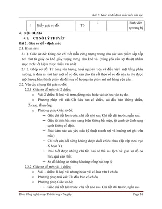 Bài 7: Giác sơ đồ định mức trên vải sọc
Khoa Công nghệ may- Thời trang – Da giày Page 74
1 Giấy giác sơ đồ Tờ
1 Sinh viên
tự trang bị
4. NỘI DUNG
4.1. CƠ SỞ LÝ THUYẾT
Bài 2: Giác sơ đồ - định mức
2.1. Khái niệm
2.1.1. Giác sơ đồ: Dùng các chi tiết mẫu cứng tượng trưng cho các sản phẩm sắp xếp
lên một tờ giấy có khổ giấy tượng trưng cho khổ vải (đúng yêu cầu kỹ thuật) nhằm
mục đích tiết kiệm được nhiều vải nhất
2.1.2. Ghép sơ đồ: Từ bảng sản lượng, loại nguyên liệu và điều kiện mặt bằng phân
xưởng, ta đưa ra một hay một số sơ đồ, sao cho khi cắt theo số sơ đồ này ta thu được
một lượng bán thành phẩm đủ để may số lượng sản phẩm mà mã hàng yêu cầu.
2.2. Yêu cầu chung khi giác sơ đồ:
2.2.1 Giác sơ đồ trên vải 2 chiều:
o Vải 2 chiều: là lọai vải trơn, đồng màu hoặc vải có hoa văn tự do.
o Phương pháp trải vải: Cắt đầu bàn có chiều, cắt đầu bàn không chiều,
Ziczac, thun ống.
o Phương pháp Giác sơ đồ:
─ Giác chi tiết lớn trước, chi tiết nhỏ sau. Chi tiết dài trước, ngắn sau.
─ Giác từ biên bắt mép sang biên không bắt mép, từ cạnh cố định sang
cạnh không cố định.
─ Phải đảm bảo các yêu cầu kỹ thuật (canh sợi và hướng sợi ghi trên
mẫu)
─ Chi tiết cân đối xứng không được đuổi chiều nhau (lật rập theo trục
X hoặc Y)
─ Phải biết được những chi tiết nào có thể sai lệch để giác sơ đồ có
hiệu quả cao nhất.
─ Sơ đồ không có những khoảng trống bất hợp lý
2.2.2 Giác sơ đồ trên vải 1 chiều:
o Vải 1 chiều: là loại vải nhung hoặc vải có hoa văn 1 chiều
o Phương pháp trải vải: Cắt đầu bàn có chiều
o Phương pháp Giác sơ đồ:
─ Giác chi tiết lớn trước, chi tiết nhỏ sau. Chi tiết dài trước, ngắn sau.
 