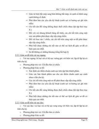 Bài 7: Giác sơ đồ định mức trên vải sọc
Khoa Công nghệ may- Thời trang – Da giày Page 75
─ Giác từ biên bắt mép sang biên không bắt mép, từ cạnh cố định sang
cạnh không cố định.
─ Phải đảm bảo các yêu cầu kỹ thuật (canh sợi và hướng sợi ghi trên
mẫu)
─ Chi tiết cân đối xứng không được đuổi chiều nhau (lật rập theo trục
X )
─ Đối với vải nhung (khách hàng dể tính), các chi tiết trên cùng một
size sản phẩm phải được sắp xếp cùng chiều.
─ Đối với hoa văn 1 chiều, các chi tiết trên cùng một sơ đồ phải được
sắp xếp cùng chiều.
─ Phải biết được những chi tiết nào có thể sai lệch để giác sơ đồ có
hiệu quả cao nhất.
─ Sơ đồ không có những khoảng trống bất hợp lý
2.2.3 Giác sơ đồ trên vải sọc ngang:
o Vải sọc ngang: là loại vải có hệ sọc vuông góc với biên vải, lập đi lập lại có
tính chu kỳ.
o Phương pháp trải vải: Cắt đầu bàn có chiều
o Phương pháp Giác sơ đồ:
─ Xác định các điểm chuẩn canh sọc trên rập bán thành phẩm.
─ Giác các bán thành phẩm sao cho các điểm chuẩn canh sọc cánh
nhau n lần chu kỳ.
─ Các chi tiết trên cùng một sơ đồ phải được sắp xếp cùng chiều
─ Phải đảm bảo các yêu cầu kỹ thuật (canh sợi và hướng sợi ghi trên
mẫu)
─ Chi tiết cân đối xứng không được đuổi chiều nhau (lật rập theo trục
X )
─ Phải biết được những chi tiết nào có thể sai lệch để giác sơ đồ có
hiệu quả cao nhất.
2.2.3 Giác sơ đồ trên vải sọc dọc:
o Vải sọc dọc: Là loại vải có hệ sọc song song với biên vải, lập đi lập lại có
tính chu kỳ.
o Phương pháp trải vải: Cắt đầu bàn có chiều
o Phương pháp Giác sơ đồ:
 
