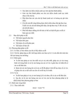 Bài 7: Giác sơ đồ định mức trên vải sọc
Khoa Công nghệ may- Thời trang – Da giày Page 76
─ Xác định các điểm chuẩn canh sọc trên rập bán thành phẩm.
─ Giác các bán thành phẩm sao cho các điểm chuẩn canh sọc cánh
nhau n lần chu kỳ.
─ Phải đảm bảo các yêu cầu kỹ thuật (canh sợi và hướng sợi ghi trên
mẫu)
─ Chi tiết cân đối xứng không được đuổi chiều nhau (lật rập theo trục
X đối với các chi tiết không đối diện, lật rập theo trục Y đối với các
chi tiết đối diện )
─ Phải biết được những chi tiết nào có thể sai lệch để giác sơ đồ có
hiệu quả cao nhất.
2.3. Mục đích ghép sơ đồ:
 Tiết kiệm nguyên phụ liệu
 Tiết kiệm thời gian
 Tiết kiệm số sơ đồ phải giác
 Tiết kiệm số bàn cắt
2.4. Phương pháp ghép sơ đồ:
2.4.1. Cơ bản: có bao nhiêu size thì có bấy nhiêu sơ đồ
2.4.2. Trừ lùi: ghép từng sơ đồ ( kết hợp nhiều size theo tỷ lệ 1:1) cho đến khi triệt tiêu
hết sản lượng của mã hàng
2.4.3. Bình quân:
 Ta lần lượt ghép cở vóc lớn nhất với cở vóc nhỏ nhất, ghép các cở vóc trung
bình với trung bình và xử lý sản lượng của các cở vóc ở giữa theo số chẵn để có
các sơ đồ đầu tiên.
 Quan sát các sản lượng dư ra từ các sơ đồ đã ghép ở trên để lựa chọn số cở vóc
sẽ ghép cho các sơ đồ cuối sao cho số sơ đồ này là ít nhất.
2.4.4. Tỷ lệ:
 Ta lần lượt ghép cở vóc có sản lượng tỷ lệ với nhau, để có các sơ đồ đầu tiên.
 Sau đó, xử lý các sản lượng của các cở vóc còn lại theo phương pháp tỷ lệ
(lần2) hoặc theo phương pháp cơ bản
2.5. Định mức trung bình
2.5.1. Theo chiều dài:
A(m) = L(m) * N
 