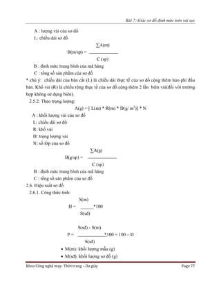 Bài 7: Giác sơ đồ định mức trên vải sọc
Khoa Công nghệ may- Thời trang – Da giày Page 77
A : lượng vải của sơ đồ
L: chiều dài sơ đồ
∑A(m)
B(m/sp) =
C (sp)
B : định mức trung bình của mã hàng
C : tổng số sản phẩm của sơ đồ
* chú ý: chiều dài của bàn cắt (L) là chiều dài thực tế của sơ đồ cộng thêm hao phí đầu
bàn. Khổ vải (R) là chiều rộng thực tế của sơ đồ cộng thêm 2 lần biên vải(đối với trường
hợp không sử dụng biên).
2.5.2. Theo trọng lượng:
A(g) = [ L(m) * R(m) * D(g/ m2
)] * N
A : khối lượng vải của sơ đồ
L: chiều dài sơ đồ
R: khổ vải
D: trọng lượng vải
N: số lớp của sơ đồ
∑A(g)
B(g/sp) =
C (sp)
B : định mức trung bình của mã hàng
C : tổng số sản phẩm của sơ đồ
2.6. Hiệu suất sơ đồ
2.6.1. Công thức tính:
S(m)
H = *100
S(sđ)
S(sđ) - S(m)
P = *100 = 100 – H
S(sđ)
 M(m): khối lượng mẫu (g)
 M(sđ): khối lượng sơ đồ (g)
 