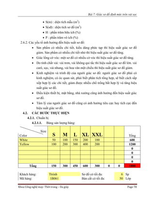 Bài 7: Giác sơ đồ định mức trên vải sọc
Khoa Công nghệ may- Thời trang – Da giày Page 78
 S(m) : diện tích mẫu (m2
)
 S(sđ) : diện tích sơ đồ (m2
)
 H : phần trăm hữu ích (%)
 P : phần trăm vô ích (%)
2.6.2. Các yếu tố ảnh hưởng đến hiệu suất sơ đồ:
 Sản phẩm có nhiều chi tiết, kiểu dáng phức tạp thì hiệu suất giác sơ đồ
giảm. Sản phẩm có nhiều chi tiết nhỏ thì hiệu suất giác sơ đồ tăng.
 Giác lồng cở vóc: một sơ đồ có nhiều cở vóc thì hiệu suất giác sơ đồ tăng.
 Do tính chất vải: vải trơn, vải không qui tắc thì hiệu suất giác sơ đồ lớn. vải
carô, sọc, vải nhung, vải hoa văn một chiều thì hiệu suất giác sơ đồ giảm.
 Kinh nghiệm và trình độ của người giác sơ đồ: người giác sơ đồ phải có
kinh nghiệm, có óc quan sát, phải biết phân tích tổng hợp, sẽ biết cách sắp
xếp hợp lý các chi tiết, giảm được nhiều chổ trống bất hợp lý và tăng hiệu
suất giác sơ đồ.
 Điều kiện thiết bị, mặt bằng, nhà xưởng cũng ảnh hưởng đến hiệu suất giác
sơ đồ.
 Tâm lý của người giác sơ đồ cũng có ảnh hưởng tiêu cực hay tích cực đến
hiệu suất giác sơ đồ.
4.2. CÁC BƯỚC THỰC HIỆN
4.2.1. Chuẩn bị
4.2.1.1. Bảng sản lượng hàng:
Size
S M L XL XXL TổngColor
White 50 100 150 200 100 600
Yellow 100 200 300 400 200 1200
0
0
0
0
Tổng 150 300 450 600 300 0 0 1800
Khách hàng: Ttrinh Sơ đồ có tối đa: 6 Sp
Mã hàng: 1B061 Bàn cắt có tối đa: 50 Lớp
 