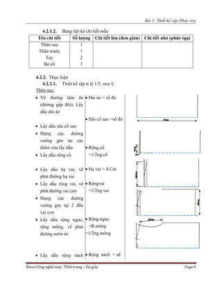 Bài 1: Thiết kế rập-Nhảy size
Khoa Công nghệ may- Thời trang – Da giày Page 8
4.2.1.2. Bảng liệt kê chi tiết mẫu
Tên chi tiết Số lượng Chi tiết lớn (đơn giản) Chi tiết nhỏ (phức tạp)
Thân sau
Thân trước
Tay
Bo cổ
1
1
2
1
4.2.2. Thực hiện
4.2.2.1. Thiết kế rập tỉ lệ 1/5, size L
Thân sau:
 Vẽ đường tâm áo
(đường gấp đôi), Lấy
dấu dài áo
 Lấy dấu sâu cổ sau
 Dựng các đường
vuông góc tại các
điểm vừa lấy dấu
 Lấy dấu rộng cổ
 Lấy dấu hạ vai, vẽ
phát đường hạ vai
 Lấy dấu rộng vai, vẽ
phát đường vai con
 Dựng các đường
vuông góc tại 2 đầu
vai con
 Lấy dấu rộng ngực,
rộng mông, vẽ phát
đường sườn áo
 Lấy dấu rộng nách
 Dài áo = số đo
 Sâu cổ sau =số đo
 Rộng cổ
=1/2ng.cổ
 Hạ vai = 4 Cm
 Rộngvai
=1/2ng.vai
 Rộng ngưc
=R.mông
=1/2ng.mông
 Rộng nách = sđ
 