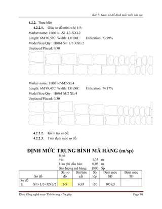Bài 7: Giác sơ đồ định mức trên vải sọc
Khoa Công nghệ may- Thời trang – Da giày Page 80
4.2.2. Thực hiện
4.2.2.1. Giác sơ đồ mini tỉ lệ 1/5:
Marker name: 1B061-1-S1-L3-XXL2
Length: 6M 90,59C Width: 131,00C Utilization: 73,99%
Model/Size/Qty : 1B061 S/1 L/3 XXL/2
Unplaced/Placed: 0/30
Marker name: 1B061-2-M2-XL4
Length: 6M 88,47C Width: 131,00C Utilization: 74,17%
Model/Size/Qty : 1B061 M/2 XL/4
Unplaced/Placed: 0/30
4.2.2.2. Kiểm tra sơ đồ:
4.2.2.3. Tính định mức sơ đồ:
ĐỊNH MỨC TRUNG BÌNH MÃ HÀNG (m/sp)
Khổ
vải: 1,35 m
Hao phí đầu bàn: 0,03 m
Sản lượng mã hàng: 1800 Sp
Sơ đồ
Dài sơ
đồ
Dài bàn
cắt
Số
lớp
Định mức
SĐ
Định mức
TB
Sơ đồ
1: S/1+L/3+XXL/2 6,9 6,93 150 1039,5
 