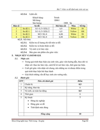 Bài 7: Giác sơ đồ định mức trên vải sọc
Khoa Công nghệ may- Thời trang – Da giày Page 82
4.2.2.4. Lệnh cắt:
Khách hàng: Ttrinh
Mã hàng: 1B061
Sản lượng: 1800 Sp
Bàn số Sơ đồ Dài bàn cắt Màu Số lớp
1 Sơ đồ 1: S/1+L/3+XXL/2 6,9 White 50
2 Sơ đồ 1: S/1+L/3+XXL/2 6,9 Yellow 100
3 Sơ đồ 2: M/2+XL/4 6,88 White 50
4 Sơ đồ 2: M/2+XL/4 6,88 Yellow 100
4.2.3. Kết thúc
4.2.3.1. Kiểm tra số lượng chi tiết trên sơ đồ:
4.2.3.2. Kiểm tra và hoàn thiện sơ đồ:
4.2.3.3. Vệ sinh vị trí làm việc:
4.2.3.4. Bàn giao sản phẩm cho giáo viên:
5. NHẬN XÉT VÀ ĐÁNH GIÁ
5.1. Nhận xét:
─ Trong quá trình thực hiện của sinh viên, giáo viên hướng dẫn, theo dõi và
nhận xét: thao tác làm việc, cách bố trí nơi làm việc, thời gian tực hiện.
─ Cuối giờ giáo viên nhận xét chung, nêu những ưu và nhược điểm trong
quá trình thực hiện bài thực hành
─ Giải thích những vấn đề học sinh còn vướng mắc.
5.2. Đánh giá:
STT Tiêu chí đánh giá Điểm
1 Chuẩn bị 0,5
2 Kỹ năng, thao tác 1
3 Vệ sinh, an toàn lao động 0,5
4 Thời gian 1
5 Kỹ thuật:
 Đúng tác nghiệp
 Đúng giác sơ đồ
 Tính định mức đúng
7
Tổng cộng 10
 