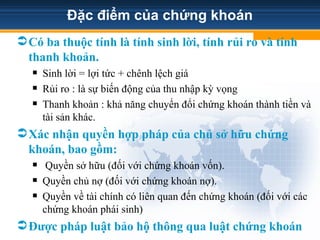 Đặc điểm của chứng khoán
Có ba thuộc tính là tính sinh lời, tính rủi ro và tính
thanh khoản.
 Sinh lời = lợi tức + chênh lệch giá
 Rủi ro : là sự biến động của thu nhập kỳ vọng
 Thanh khoản : khả năng chuyển đổi chứng khoán thành tiền và
tài sản khác.
Xác nhận quyền hợp pháp của chủ sở hữu chứng
khoán, bao gồm:
 Quyền sở hữu (đối với chứng khoán vốn).
 Quyền chủ nợ (đối với chứng khoán nợ).
 Quyền về tài chính có liên quan đến chứng khoán (đối với các
chứng khoán phái sinh)
Được pháp luật bảo hộ thông qua luật chứng khoán
 