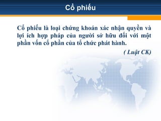 Cổ phiếu
Cổ phiếu là loại chứng khoán xác nhận quyền và
lợi ích hợp pháp của người sở hữu đối với một
phần vốn cổ phần của tổ chức phát hành.
( Luật CK)
 