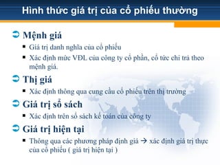 Hình thức giá trị của cổ phiếu thường
 Mệnh giá
 Giá trị danh nghĩa của cổ phiếu
 Xác định mức VĐL của công ty cổ phần, cổ tức chi trả theo
mệnh giá.
 Thị giá
 Xác định thông qua cung cầu cổ phiếu trên thị trường
 Giá trị sổ sách
 Xác định trên sổ sách kế toán của công ty
 Giá trị hiện tại
 Thông qua các phương pháp định giá  xác định giá trị thực
của cổ phiếu ( giá trị hiện tại )
 