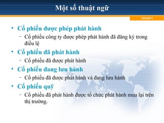 Một số thuật ngữ
• Cổ phiếu được phép phát hành
– Cổ phiếu công ty được phép phát hành đã đăng ký trong
điều lệ
• Cổ phiếu đã phát hành
– Cổ phiếu đã được phát hành
• Cổ phiếu đang lưu hành
– Cổ phiếu đã được phát hành và đang lưu hành
• Cổ phiếu quỹ
– Cổ phiếu đã phát hành được tổ chức phát hành mua lại trên
thị trường.
15/8/2011
 
