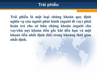 Trái phiếu
Trái phiếu là một loại chứng khoán quy định
nghĩa vụ của người phát hành (người đi vay) phải
hoàn trả cho sở hữu chứng khoán (người cho
vay/chủ nợ) khoản tiền gốc khi đến hạn và một
khoản tiền nhất định (lãi) trong khoảng thời gian
nhất định.
 