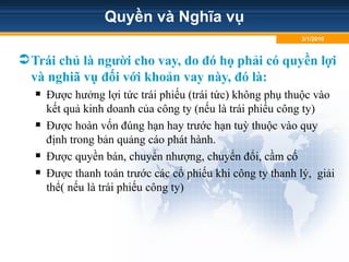 Quyền và Nghĩa vụ
Trái chủ là người cho vay, do đó họ phải có quyền lợi
và nghiã vụ đối với khoản vay này, đó là:
 Được hưởng lợi tức trái phiếu (trái tức) không phụ thuộc vào
kết quả kinh doanh của công ty (nếu là trái phiếu công ty)
 Được hoàn vốn đúng hạn hay trước hạn tuỳ thuộc vào quy
định trong bản quảng cáo phát hành.
 Được quyền bán, chuyển nhượng, chuyển đổi, cầm cố
 Được thanh toán trước các cổ phiếu khi công ty thanh lý, giải
thể( nếu là trái phiếu công ty)
3/1/2010
 