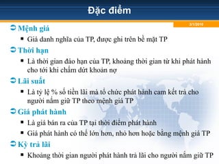 Đặc điểm
Mệnh giá
 Giá danh nghĩa của TP, được ghi trên bề mặt TP
Thời hạn
 Là thời gian đáo hạn của TP, khoảng thời gian từ khi phát hành
cho tới khi chấm dứt khoản nợ
Lãi suất
 Là tỷ lệ % số tiền lãi mà tổ chức phát hành cam kết trả cho
người nắm giữ TP theo mệnh giá TP
Giá phát hành
 Là giá bán ra của TP tại thời điểm phát hành
 Giá phát hành có thể lớn hơn, nhỏ hơn hoặc bằng mệnh giá TP
Kỳ trả lãi
 Khoảng thời gian người phát hành trả lãi cho người nắm giữ TP
3/1/2010
 