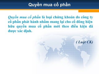 Quyền mua cổ phần
Quyền mua cổ phần là loại chứng khoán do công ty
cổ phần phát hành nhằm mang lại cho cổ đông hiện
hữu quyền mua cổ phần mới theo điều kiện đã
được xác định.
( Luật CK)
 