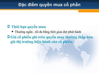 Đặc điểm quyền mua cổ phần
 Thời hạn quyền mua
 Thường ngắn , tối đa bằng thời gian đợt phát hành
Giá cổ phiếu ghi trên quyền mua thường thấp hơn
giá thị trường hiện hành của cổ phiếu.
 