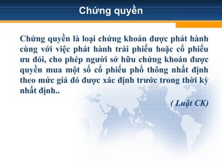 Chứng quyền
Chứng quyền là loại chứng khoán được phát hành
cùng với việc phát hành trái phiếu hoặc cổ phiếu
ưu đói, cho phép người sở hữu chứng khoán được
quyền mua một số cổ phiếu phổ thông nhất định
theo mức giá đó được xác định trước trong thời kỳ
nhất định..
( Luật CK)
 