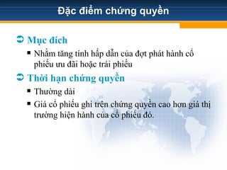 Đặc điểm chứng quyền
 Mục đích
 Nhằm tăng tính hấp dẫn của đợt phát hành cổ
phiếu ưu đãi hoặc trái phiếu
 Thời hạn chứng quyền
 Thường dài
 Giá cổ phiếu ghi trên chứng quyền cao hơn giá thị
trường hiện hành của cổ phiếu đó.
 
