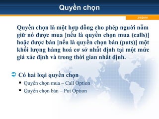 Quyền chọn
Quyền chọn là một hợp đồng cho phép người nắm
giữ nó được mua [nếu là quyền chọn mua (calls)]
hoặc được bán [nếu là quyền chọn bán (puts)] một
khối lượng hàng hoá cơ sở nhất định tại một mức
giá xác định và trong thời gian nhất định.
 Có hai loại quyền chọn
 Quyền chọn mua – Call Option
 Quyền chọn bán – Put Option
3/1/2010
 