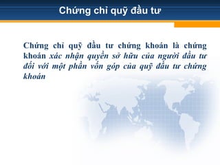 Chứng chỉ quỹ đầu tư
Chứng chỉ quỹ đầu tư chứng khoán là chứng
khoán xác nhận quyền sở hữu của người đầu tư
đối với một phần vốn góp của quỹ đầu tư chứng
khoán
 