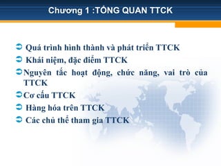 Chương 1 :TỔNG QUAN TTCK
 Quá trình hình thành và phát triển TTCK
 Khái niệm, đặc điểm TTCK
Nguyên tắc hoạt động, chức năng, vai trò của
TTCK
Cơ cấu TTCK
 Hàng hóa trên TTCK
 Các chủ thể tham gia TTCK
 
