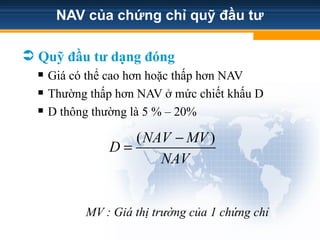 NAV của chứng chỉ quỹ đầu tư
 Quỹ đầu tư dạng đóng
 Giá có thể cao hơn hoặc thấp hơn NAV
 Thường thấp hơn NAV ở mức chiết khấu D
 D thông thường là 5 % – 20%
MV : Giá thị trường của 1 chứng chỉ
( )
NAV MV
D
NAV
−
=
 