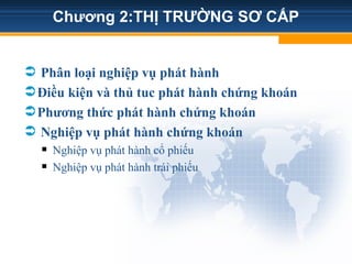 Chương 2:THỊ TRƯỜNG SƠ CẤP
 Phân loại nghiệp vụ phát hành
Điều kiện và thủ tuc phát hành chứng khoán
Phương thức phát hành chứng khoán
 Nghiệp vụ phát hành chứng khoán
 Nghiệp vụ phát hành cổ phiếu
 Nghiệp vụ phát hành trái phiếu
 