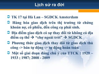 Lịch sử ra đời
 TK 17 tại Hà Lan – SGDCK Amsterdam
 Hàng hóa giao dịch trên thị trường từ chứng
khoán nợ, cổ phiếu, đến công cụ phái sinh.
 Địa điểm giao dịch có sự thay đổi từ không có địa
điểm cụ thể  “chợ ngoài trời”  SGDCK
 Phương thức giao dịch thay đổi từ giao dịch thủ
công -> bán tự động -> tự động hoàn toàn
 Một số giai đoạn đáng chú ý của TTCK : 1929 –
1933 ; 1987; 2008 - 2009
 