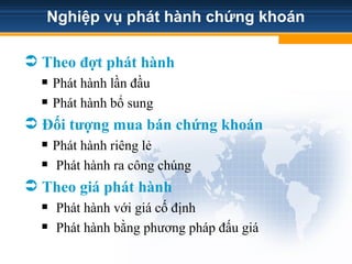Nghiệp vụ phát hành chứng khoán
 Theo đợt phát hành
 Phát hành lần đầu
 Phát hành bổ sung
 Đối tượng mua bán chứng khoán
 Phát hành riêng lẻ
 Phát hành ra công chúng
 Theo giá phát hành
 Phát hành với giá cố định
 Phát hành bằng phương pháp đấu giá
 