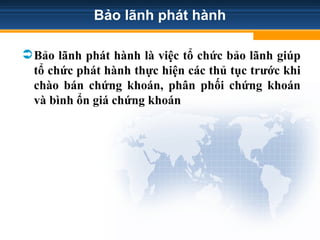 Bảo lãnh phát hành
Bảo lãnh phát hành là việc tổ chức bảo lãnh giúp
tổ chức phát hành thực hiện các thủ tục trước khi
chào bán chứng khoán, phân phối chứng khoán
và bình ổn giá chứng khoán
 