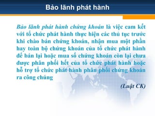Bảo lãnh phát hành
Bảo lãnh phát hành chứng khoán là việc cam kết
với tổ chức phát hành thực hiện các thủ tục trước
khi chào bán chứng khoán, nhận mua một phần
hay toàn bộ chứng khoán của tổ chức phát hành
để bán lại hoặc mua số chứng khoán còn lại chưa
được phân phối hết của tổ chức phát hành hoặc
hỗ trợ tổ chức phát hành phân phối chứng khoán
ra công chúng
(Luật CK)
 