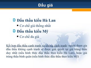 Đấu giá
 Đấu thầu kiểu Hà Lan
 Cơ chế giá thống nhất
 Đấu thầu kiểu Mỹ
 Cơ chế đa giá
Kết hợp đấu thầu cạnh tranh và không cạnh tranh: người tham gia
đấu thầu không cạnh tranh sẽ được giải quyết tại giá trúng thầu
duy nhất (nếu hình thức đấu thầu theo kiểu Hà Lan), hoặc giá
trúng thầu bình quân (nếu hình thức đấu thầu theo kiểu Mỹ)
 