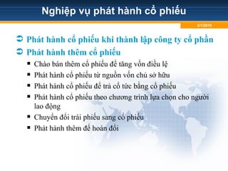 Nghiệp vụ phát hành cổ phiếu
 Phát hành cổ phiếu khi thành lập công ty cổ phần
 Phát hành thêm cổ phiếu
 Chào bán thêm cổ phiếu để tăng vốn điều lệ
 Phát hành cổ phiếu từ nguồn vốn chủ sở hữu
 Phát hành cổ phiếu để trả cổ tức bằng cổ phiếu
 Phát hành cổ phiếu theo chương trình lựa chọn cho người
lao động
 Chuyển đổi trái phiếu sang cổ phiếu
 Phát hành thêm để hoán đổi
3/1/2010
 