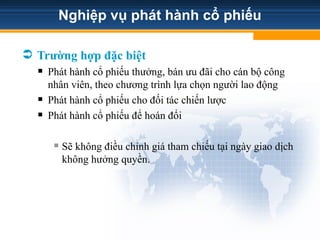 Nghiệp vụ phát hành cổ phiếu
 Trường hợp đặc biệt
 Phát hành cổ phiếu thưởng, bán ưu đãi cho cán bộ công
nhân viên, theo chương trình lựa chọn người lao động
 Phát hành cổ phiếu cho đối tác chiến lược
 Phát hành cổ phiếu để hoán đổi
 Sẽ không điều chỉnh giá tham chiếu tại ngày giao dịch
không hưởng quyền.
 