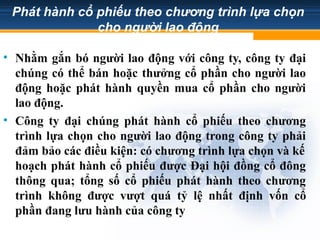 Phát hành cổ phiếu theo chương trình lựa chọn
cho người lao động
• Nhằm gắn bó người lao động với công ty, công ty đại
chúng có thể bán hoặc thưởng cổ phần cho người lao
động hoặc phát hành quyền mua cổ phần cho người
lao động.
• Công ty đại chúng phát hành cổ phiếu theo chương
trình lựa chọn cho người lao động trong công ty phải
đảm bảo các điều kiện: có chương trình lựa chọn và kế
hoạch phát hành cổ phiếu được Đại hội đồng cổ đông
thông qua; tổng số cổ phiếu phát hành theo chương
trình không được vượt quá tỷ lệ nhất định vốn cổ
phần đang lưu hành của công ty
 
