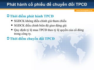 Phát hành cổ phiếu để chuyển đổi TPCĐ
Thời điểm phát hành TPCĐ
 SGDCK không điều chỉnh giá tham chiếu
 SGDCK điều chỉnh biên độ giao động giá
 Quy định tỷ lệ mua TPCĐ theo tỷ lệ quyền của cổ đông
trong công ty.
Thời điểm chuyển đổi TPCĐ
www.themegallery.co
m
 