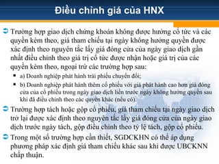 Điều chỉnh giá của HNX
 Trường hợp giao dịch chứng khoán không được hưởng cổ tức và các
quyền kèm theo, giá tham chiếu tại ngày không hưởng quyền được
xác định theo nguyên tắc lấy giá đóng cửa của ngày giao dịch gần
nhất điều chỉnh theo giá trị cổ tức được nhận hoặc giá trị của các
quyền kèm theo, ngoại trừ các trường hợp sau:
 a) Doanh nghiệp phát hành trái phiếu chuyển đổi;
 b) Doanh nghiệp phát hành thêm cổ phiếu với giá phát hành cao hơn giá đóng
cửa của cổ phiếu trong ngày giao dịch liền trước ngày không hưởng quyền sau
khi đã điều chỉnh theo các quyền khác (nếu có).
 Trường hợp tách hoặc gộp cổ phiếu, giá tham chiếu tại ngày giao dịch
trở lại được xác định theo nguyên tắc lấy giá đóng cửa của ngày giao
dịch trước ngày tách, gộp điều chỉnh theo tỷ lệ tách, gộp cổ phiếu.
 Trong một số trường hợp cần thiết, SGDCKHN có thể áp dụng
phương pháp xác định giá tham chiếu khác sau khi được UBCKNN
chấp thuận.
 