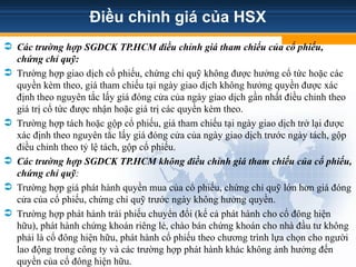 Điều chỉnh giá của HSX
 Các trường hợp SGDCK TP.HCM điều chỉnh giá tham chiếu của cổ phiếu,
chứng chỉ quỹ:
 Trường hợp giao dịch cổ phiếu, chứng chỉ quỹ không được hưởng cổ tức hoặc các
quyền kèm theo, giá tham chiếu tại ngày giao dịch không hưởng quyền được xác
định theo nguyên tắc lấy giá đóng cửa của ngày giao dịch gần nhất điều chỉnh theo
giá trị cổ tức được nhận hoặc giá trị các quyền kèm theo.
 Trường hợp tách hoặc gộp cổ phiếu, giá tham chiếu tại ngày giao dịch trở lại được
xác định theo nguyên tắc lấy giá đóng cửa của ngày giao dịch trước ngày tách, gộp
điều chỉnh theo tỷ lệ tách, gộp cổ phiếu.
 Các trường hợp SGDCK TP.HCM không điều chỉnh giá tham chiếu của cổ phiếu,
chứng chỉ quỹ:
 Trường hợp giá phát hành quyền mua của cổ phiếu, chứng chỉ quỹ lớn hơn giá đóng
cửa của cổ phiếu, chứng chỉ quỹ trước ngày không hưởng quyền.
 Trường hợp phát hành trái phiếu chuyển đổi (kể cả phát hành cho cổ đông hiện
hữu), phát hành chứng khoán riêng lẻ, chào bán chứng khoán cho nhà đầu tư không
phải là cổ đông hiện hữu, phát hành cổ phiếu theo chương trình lựa chọn cho người
lao động trong công ty và các trường hợp phát hành khác không ảnh hưởng đến
quyền của cổ đông hiện hữu.
 