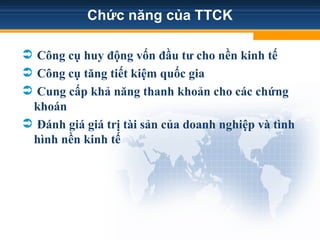 Chức năng của TTCK
 Công cụ huy động vốn đầu tư cho nền kinh tế
 Công cụ tăng tiết kiệm quốc gia
 Cung cấp khả năng thanh khoản cho các chứng
khoán
 Đánh giá giá trị tài sản của doanh nghiệp và tình
hình nền kinh tế
 