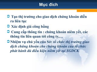Mục đích
 Tạo thị trường cho giao dịch chứng khoán diễn
ra liên tục
 Xác định giá công bằng
 Cung cấp thông tin : chứng khoán niêm yết, các
thông tin liên quan tới công ty,…
Nhiệm vụ chủ yếu của Sở: tổ chức thị trường giao
dịch chứng khoán cho chứng khoán của tổ chức
phát hành đủ điều kiện niêm yết tại SGDCK
 