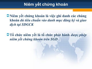 Niêm yết chứng khoán
Niêm yết chứng khoán là việc ghi danh các chúng
khoán đủ tiêu chuẩn vào danh mục đăng ký và giao
dịch tại SDGCK
Tổ chức niêm yết là tổ chức phát hành được phép
niêm yết chứng khoán trên SGD
 